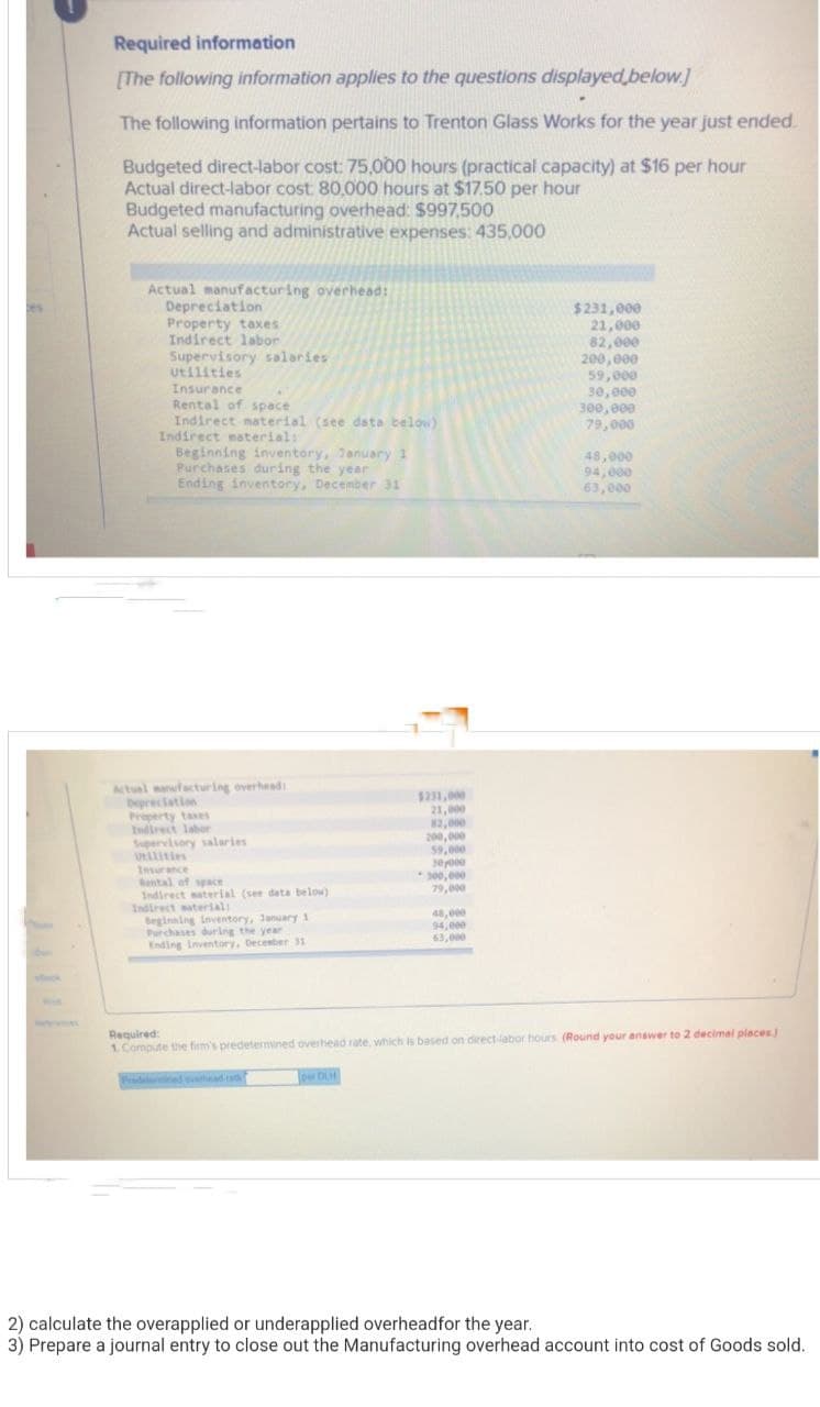Required information
[The following information applies to the questions displayed below.]
The following information pertains to Trenton Glass Works for the year just ended.
Budgeted direct-labor cost: 75,000 hours (practical capacity) at $16 per hour
Actual direct-labor cost: 80,000 hours at $17.50 per hour
Budgeted manufacturing overhead: $997,500
Actual selling and administrative expenses: 435,000
Actual manufacturing overhead:
Depreciation
Property taxes
Indirect labor
Supervisory salaries
Utilities
Insurance
Rental of space
Indirect material (see data below)
Indirect material:
Beginning inventory, January 1
Purchases during the year
Ending inventory, December 31
Actual manufacturing overhead:
Depreciation
Indirect labor
Supervisory salaries
utilities
Insurance
Rental of space
Indirect material (see data below)
Indirect material:
Beginning inventory, January 1
Purchases during the year
Ending Inventory, December 31
$231,000
21,000
82,000
per DLH
200,000
59,000
30,000
*300,000
79,000
48,000
94,000
63,000
$231,000
21,000
82,000
200,000
59,000
30,000
300,000
79,000
48,000
94,000
63,000
Required:
1. Compute the firm's predetermined overhead rate, which is based on direct-labor hours (Round your answer to 2 decimal places)
2) calculate the overapplied or underapplied overhead for the year.
3) Prepare a journal entry to close out the Manufacturing overhead account into cost of Goods sold.