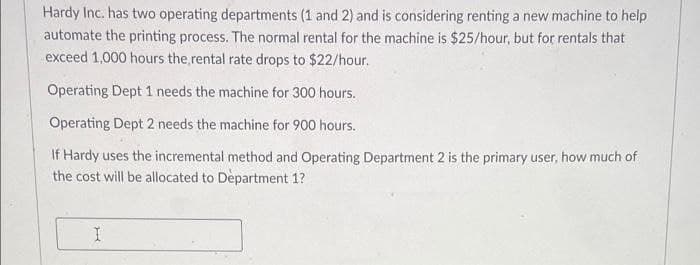 Hardy Inc. has two operating departments (1 and 2) and is considering renting a new machine to help
automate the printing process. The normal rental for the machine is $25/hour, but for rentals that
exceed 1,000 hours the rental rate drops to $22/hour.
Operating Dept 1 needs the machine for 300 hours.
Operating Dept 2 needs the machine for 900 hours.
If Hardy uses the incremental method and Operating Department 2 is the primary user, how much of
the cost will be allocated to Department 1?
I