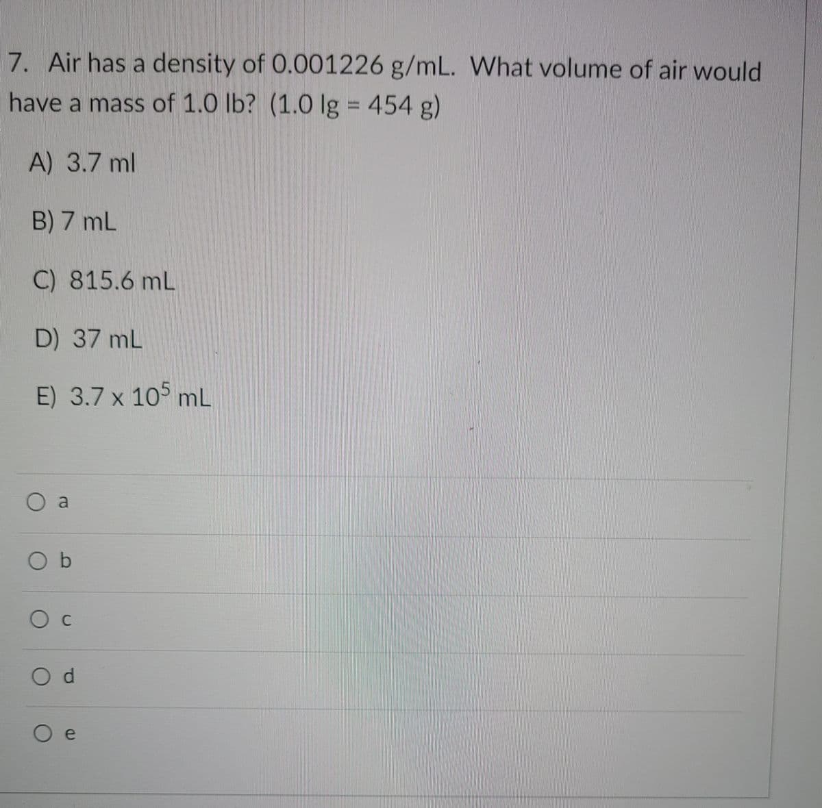 7. Air has a density of 0.001226 g/mL. What volume of air would
have a mass of 1.0 lb? (1.0 Ig = 454 g)
%3D
A) 3.7 ml
B) 7 mL
C) 815.6 mL
D) 37 mL
E) 3.7 x 105 mL
O a
O b
O c
d.
