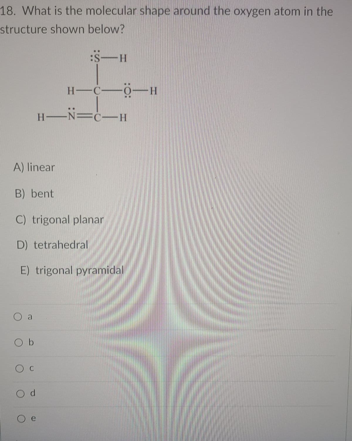 18. What is the molecular shape around the oxygen atom in the
structure shown below?
S-H
H-C-ö-H
H-N=c-H
A) linear
B) bent
C) trigonal planar
D) tetrahedral
E) trigonal pyramidal
O b
