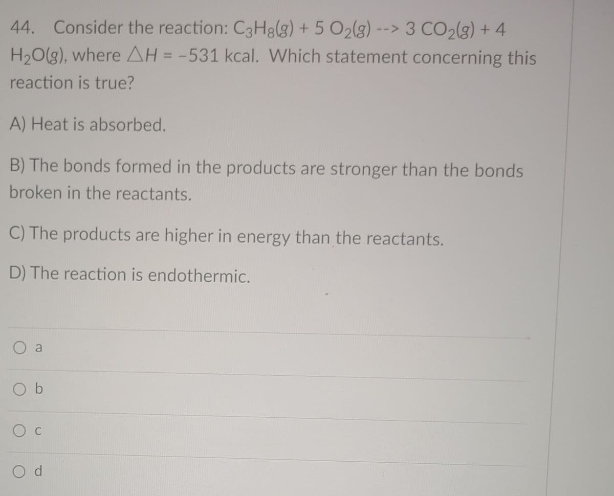 44. Consider the reaction: C3H8(g) + 5 O2(g) --> 3 CO2(g) + 4
H,O(g), where AH = -531 kcal. Which statement concerning this
%3D
reaction is true?
A) Heat is absorbed.
B) The bonds formed in the products are stronger than the bonds
broken in the reactants.
C) The products are higher in energy than the reactants.
D) The reaction is endothermic.
a
O b
C
