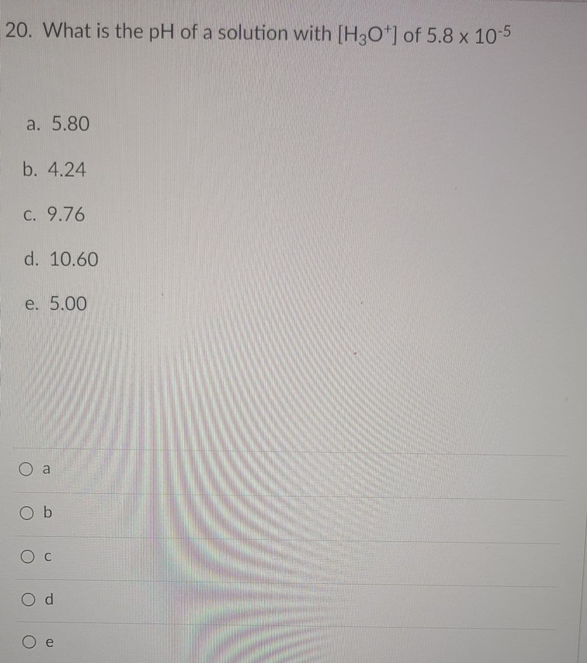 20. What is the pH of a solution with [H3O*] of 5.8 x 10-5
a. 5.80
b. 4.24
C. 9.76
d. 10.60
e. 5.00
a
O b
Ос
e
