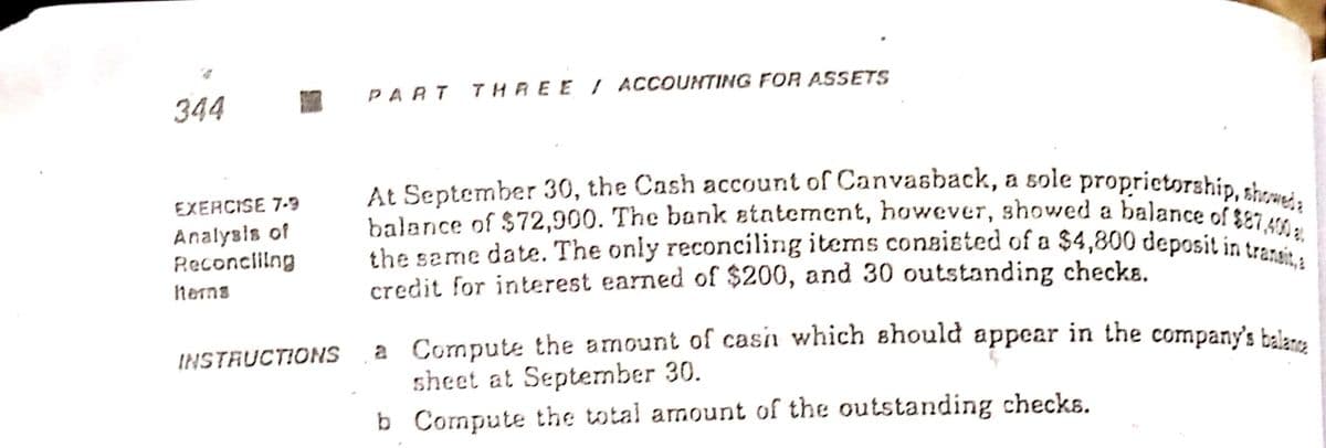 balance of $72,900. The bank etntement, however, showed a balance of SE7,40 a.
At September 30, the Cash account of Canvasback, a sole proprietorship, showeda |
the same date. The only reconciling items consisted of a $4,800 deposit in transit, a |
344
PART THREE I ACCOUNTING FOR ASSETS
EXERCISE 7-9
balance of $72,900. The boank etatement, huwever, showed a balance of sa
Analysis of
Reconcliing
herms
credit for interest earned of $200, and 30 outstanding checke.
a Compute the amount of casn which should appear in the company's bale-.
sheet at September 30.
b Compute the total amount of the outstanding checks.
INSTRUCTIONS
