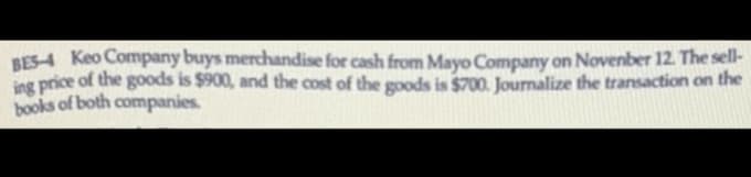 BES-4 Keo Company buys merchandise for cash from Mayo Company on November 12. The sell-
ing price of the goods is $900, and the cost of the goods is $700. Journalize the transaction on the
books of both companies.