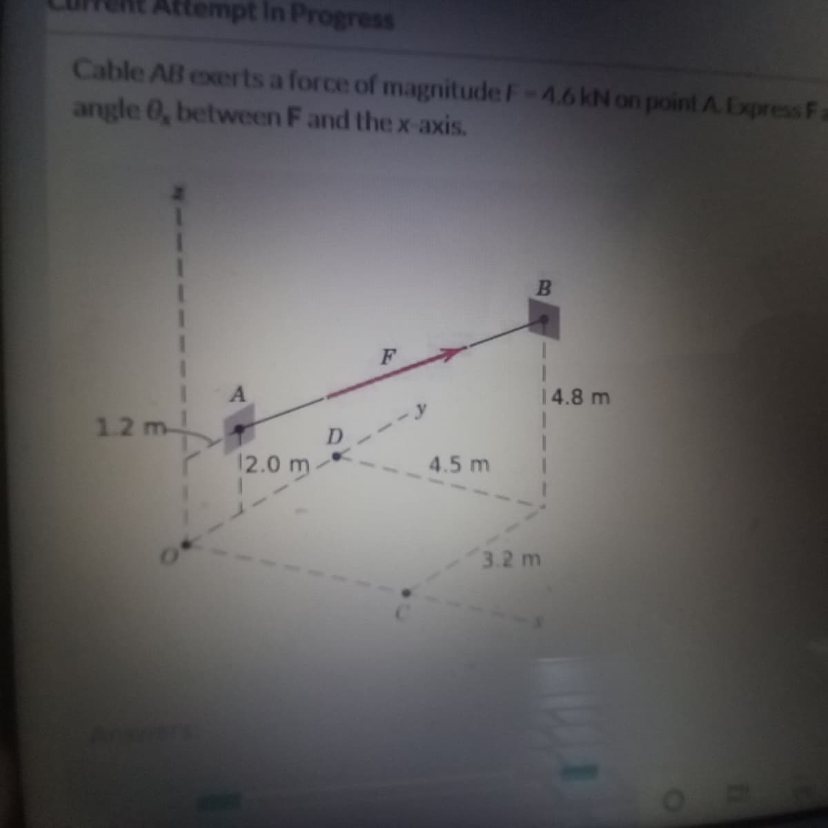 Attempt In Progress
Cable AB exerts a force of magnitude F-4.6 kN on point A. Express Fa
angle 0, between F and the x-axis.
F
14.8 m
1.2 m-
D
12.0 m-
4.5 m
3.2 m
