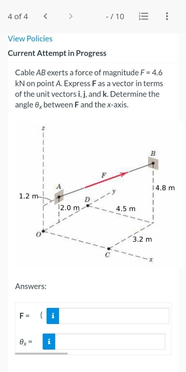 4 of 4
< >
-/ 10
View Policies
Current Attempt in Progress
Cable AB exerts a force of magnitude F = 4.6
kN on point A. Express Fas a vector in terms
of the unit vectors i, j, and k. Determine the
angle 6, between F and the x-axis.
B
F
A
|4.8 m
1.2 m-
12.0 m
4.5 m
3.2 m
Answers:
F =
(i
Ox =
i
