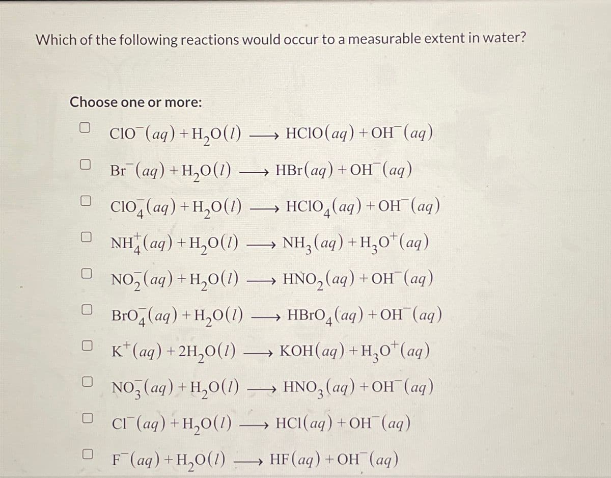 Which of the following reactions would occur to a measurable extent in water?
Choose one or more:
CIO (aq)+H,O(l) →→→→ HCIO(aq) + OH¯(aq)
Br (aq) + H₂O(1)
HBr (aq) + OH(aq)
HCIO (aq) +OH(aq)
NH,(aq)+H,O*(aq)
HNO₂ (aq) + OH¯(aq)
-
CIO (aq) + H₂O(1)
NH (aq)+H,O(/)
NO₂ (aq) + H₂O(1) ->>
BrO4 (aq) + H₂O(1)
HBrO4 (aq) +OH(aq)
K+ (aq) + 2H₂O(1) →→→ KOH(aq) + H₂O* (aq)
→ HNO3 (aq) + OH (aq)
NO3(aq) + H₂O(1)
Cl(aq) + H₂O(1) -
DF (aq)+H,O(1)
- →
->>
-
—
→→→ HCl(aq) + OH(aq)
HF (aq) + OH(aq)