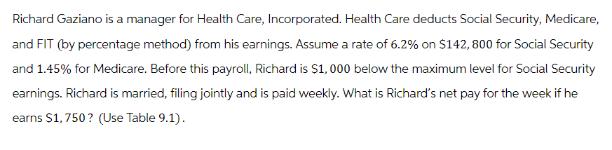 Richard Gaziano is a manager for Health Care, Incorporated. Health Care deducts Social Security, Medicare,
and FIT (by percentage method) from his earnings. Assume a rate of 6.2% on $142, 800 for Social Security
and 1.45% for Medicare. Before this payroll, Richard is $1,000 below the maximum level for Social Security
earnings. Richard is married, filing jointly and is paid weekly. What is Richard's net pay for the week if he
earns $1,750? (Use Table 9.1).