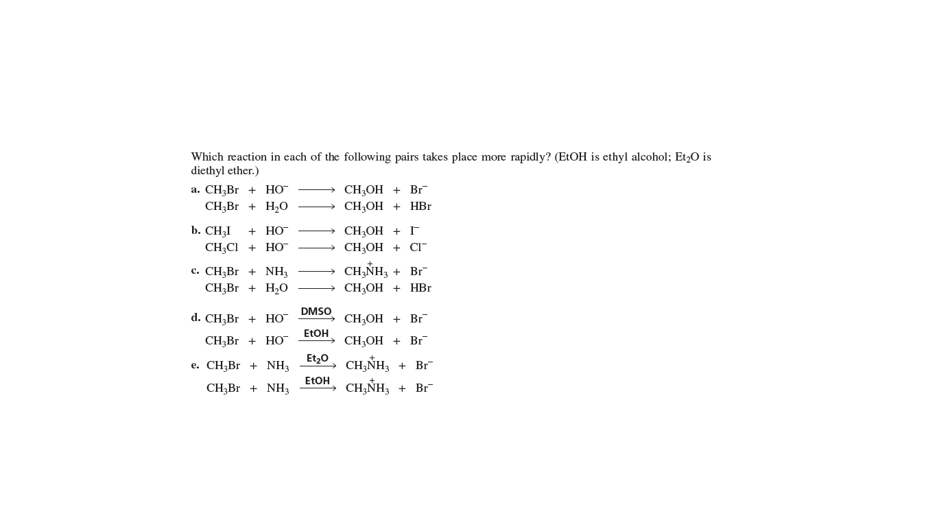 Which reaction in each of the following pairs takes place more rapidly? (ETOH is ethyl alcohol; Et,O is
diethyl ether.)
а. CН,Br + НО
CH3BR + H0
CH3OH + Br
CH:ОН + НBr
b. CH3I
+ HO
CH;OH +
CH3OH + C-
CH;CI + HO
CH,NH,
с. СН;Br + NH}
CH,Br + H20
Br
CH3OH + HBr
DMSO
d. CH;Br + Но
CH3OH + Br
ETOH
CH,Br +
НО
CH3OH + Br
Et,0
CH,NH,
CH,NH,
e. CH;Br
NH3
Br
ETOH
CHĄBR + NH3
Br
