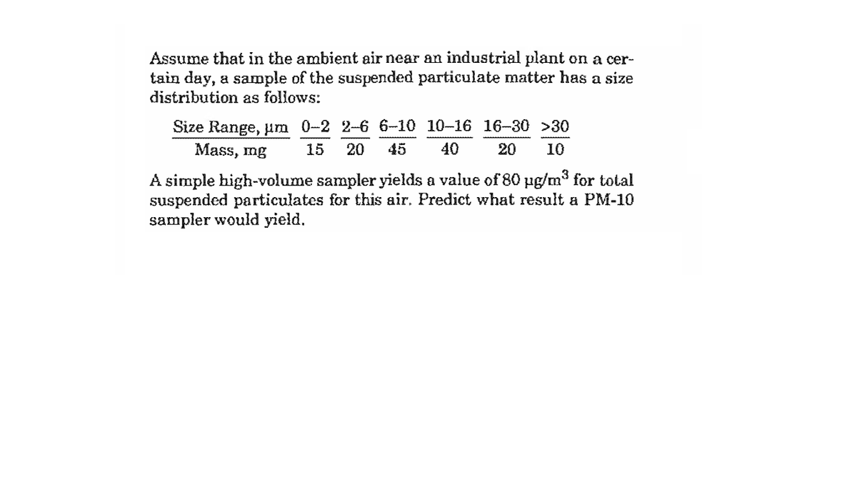 Assume that in the ambient air near an industrial plant on a cer-
tain day, a sample of the suspended particulate matter has a size
distribution as follows:
Size Range, um 0-2 2-6 6-10 10-16 16-30 >30
Mass, mg
15
20
45
40
20
10
A simple high-volume sampler yields a value of 80 ug/m3 for total
suspended particulates for this air. Predict what result a PM-10
sampler would yield.
