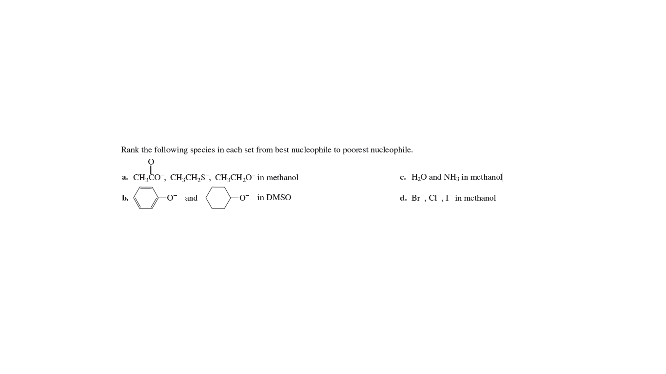 Rank the following species in each set from best nucleophile to poorest nucleophile.
a. CH3CO", CH;CH,S¯, CH,CH,O¯ in methanol
c. H2O and NH3 in methanol
b.
and
- in DMSO
d. Br, CI¯, I¯ in methanol
