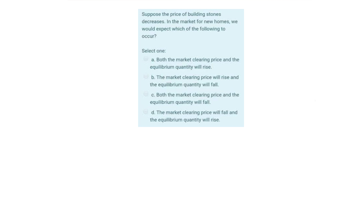 Suppose the price of building stones
decreases. In the market for new homes, we
would expect which of the following to
occur?
Select one:
a. Both the market clearing price and the
equilibrium quantity will rise.
b. The market clearing price will rise and
the equilibrium quantity will fall.
c. Both the market clearing price and the
equilibrium quantity will fall.
d. The market clearing price will fall and
the equilibrium quantity will rise.
