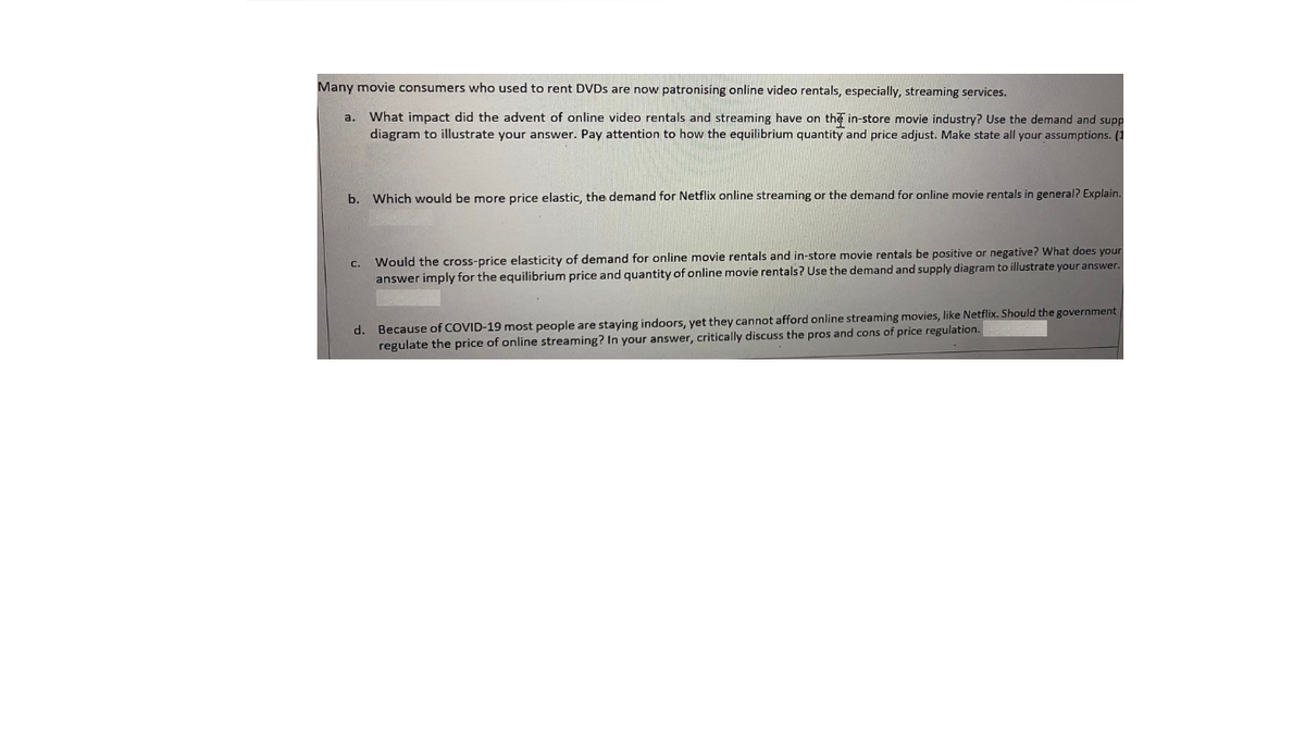 Many movie consumers who used to rent DVDS are now patronising online video rentals, especially, streaming services.
What impact did the advent of online video rentals and streaming have on the in-store movie industry? Use the demand and supp
diagram to illustrate your answer. Pay attention to how the equilibrium quantity and price adjust. Make state all your assumptions. (1
a.
b. Which would be more price elastic, the demand for Netflix online streaming or the demand for online movie rentals in general? Explain.
C. Would the cross-price elasticity of demand for online movie rentals and in-store movie rentals be positive or negative? What does your
answer imply for the equilibrium price and quantity of online movie rentals? Use the demand and supply diagram to illustrate your answer.
d. Because of COVID-19 most people are staying indoors, yet they cannot afford online streaming movies, like Netflix. Should the government
regulate the price of online streaming? In your answer, critically discuss the pros and cons of price regulation.
