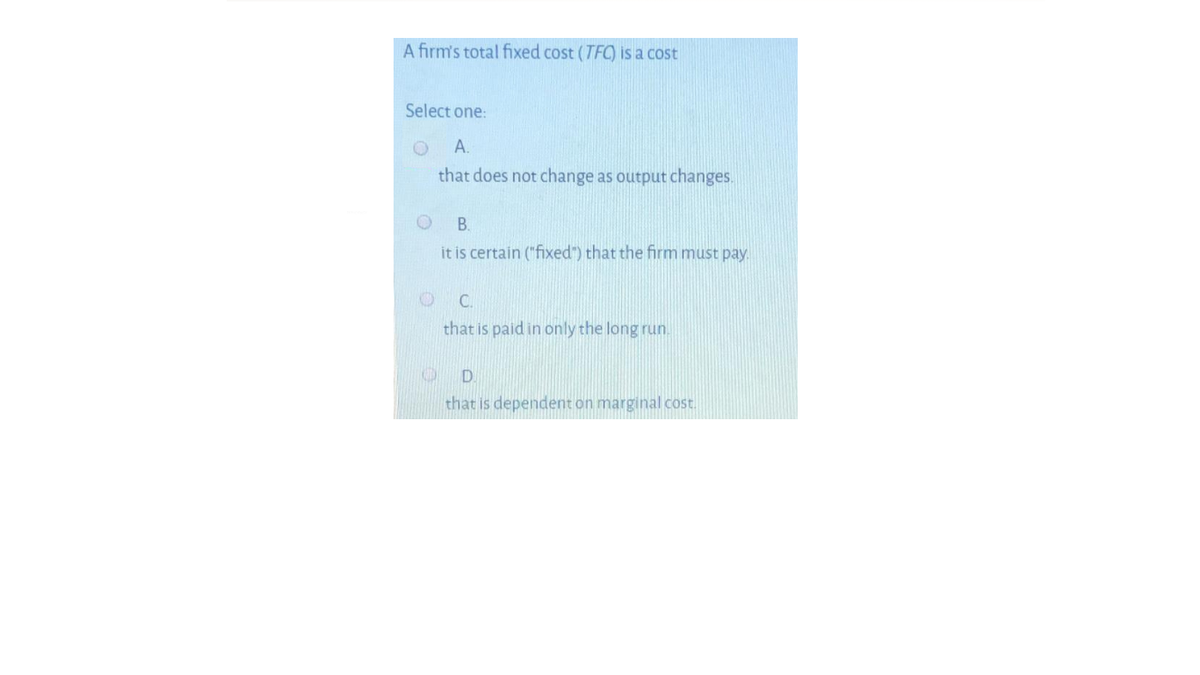 A firm's total fixed cost (TFC) is a cost
Select one:
А.
that does not change as output changes.
В.
it is certain ("fixed") that the firm must pay.
C.
that is paid in only the long run.
that is dependent on marginal cost.
