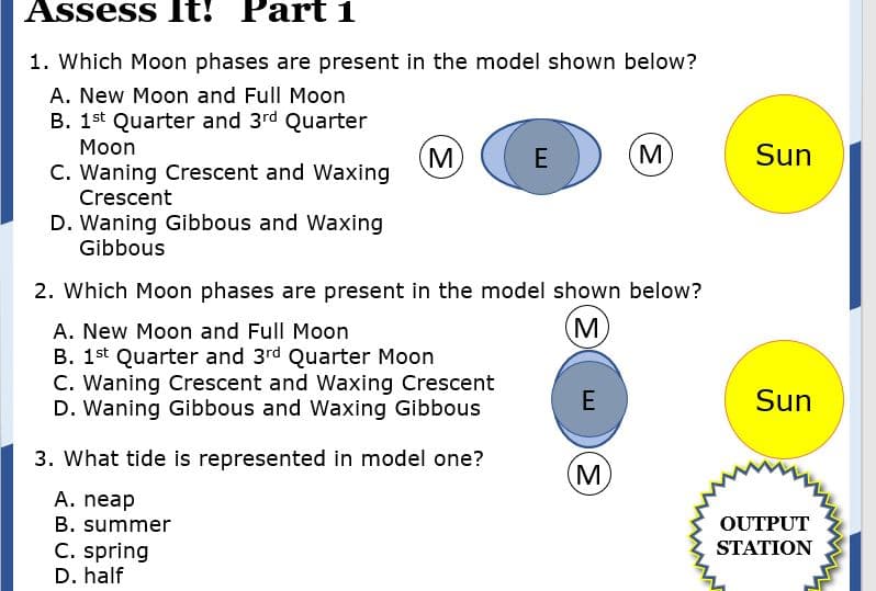 Assess It! Part 1
1. Which Moon phases are present in the model shown below?
A. New Moon and Full Moon
B. 1st Quarter and 3rd Quarter
Moon
M
C. Waning Crescent and Waxing
M
Sun
E
Crescent
D. Waning Gibbous and Waxing
Gibbous
2. Which Moon phases are present in the model shown below?
A. New Moon and Full Moon
M
B. 1st Quarter and 3rd Quarter Moon
C. Waning Crescent and Waxing Crescent
D. Waning Gibbous and Waxing Gibbous
E
Sun
3. What tide is represented in model one?
M
A. neap
B. summer
OUTPUT
C. spring
D. half
STATION
