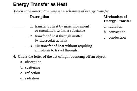 Energy Transfer as Heat
Match each description with its mechanism of energy transfer.
Description
Mechanism of
Energy Transfer
1. transfer of heat by mass movement
or circulation within a substance
a. radiation
b. convection
c. conduction
2. transfer of heat through matter
by molecular activity
3. O transfer of heat without requiring
a medium to travel through
4. Circle the letter of the act of light bouncing off an object.
a. absorption
b. scattering
c. reflection
d. radiation
