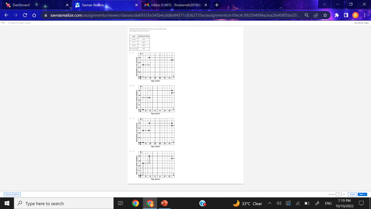 <Exit
Dashboard
1-3: Assignment October 12, 2022
Review Progress
▬
►
X
Type here to search
Savvas Realize
✰ savvasrealize.com/assignments/viewer/classes/da69335e345b4cdd8a94571c8362735e/assignments/e10ec4c992504994a3ea2fe408f5be2f/...
100
X M Inbox (1,007) - fmatarneh2018@ X +
The table shows the admission prices for an amusement park
Which graph shows this function?
Age Admission Price
under 5
5-17
18-64
65 and over
O D
O
40
OF
o
fro
$25
$40
$30
·
Age (years)
Age (years)
Age (years)
50 60
Age (years)
60
40 50 60
33°C Clear
O
Question
ENG
I
of 5
Back
7:19 PM
10/10/2022
x
Due 12/31/22 11:59pm
:
Next