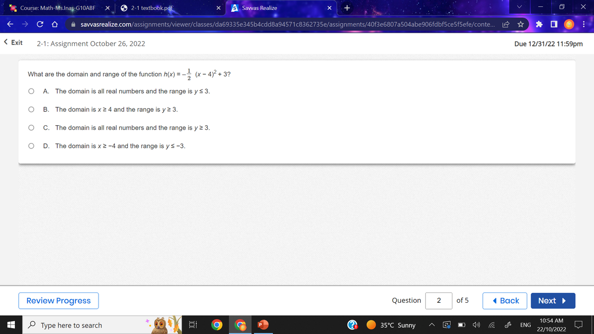 Course: Math-Ms.Inas-G10ABF X
< Exit 2-1: Assignment October 26, 2022
2-1 textbook.pdf
O
What are the domain and range of the function h(x) = –
O A. The domain is all real numbers and the range is y ≤ 3.
✰ savvasrealize.com/assignments/viewer/classes/da69335e345b4cdd8a94571c8362735e/assignments/40f3e6807a504abe906fdbf5ce5f5efe/conte...
B. The domain is x ≥ 4 and the range is y ≥ 3.
O
C. The domain is all real numbers and the range is y ≥ 3.
Review Progress
-1/(x-4)²+3?
D. The domain is x ≥ -4 and the range is y ≤ -3.
Type here to search
2
X
100
Savvas Realize
O
+
Question
35°C Sunny
2
2
of 5
C
Back
J
Due 12/31/22 11:59pm
ENG
Next ▶
x
10:54 AM
22/10/2022
: