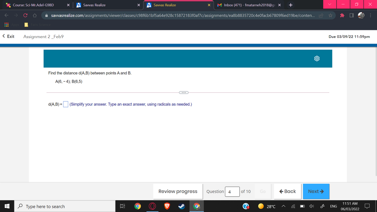 Course: Sci-Mr.Adel-G9BD
Savvas Realize
Savvas Realize
M Inbox (471) - fmatarneh2018@gn X
A savvasrealize.com/assignments/viewer/classes/c98f6b1bf5a64e928c15872183f0af7c/assignments/ea8b8835720c4e0facb67809f6ed19be/conten... A
Faris Science
< Exit
Assignment 2_Feb9
Due 03/09/22 11:59pm
Find the distance d(A,B) between points A and B.
A(6, – 4); B(6,5)
...
d(A,B) = (Simplify your answer. Type an exact answer, using radicals as needed.)
Review progress
Question 4
of 10
€ Вack
Next >
Go
11:51 AM
O Type here to search
28°C
ENG
06/03/2022
