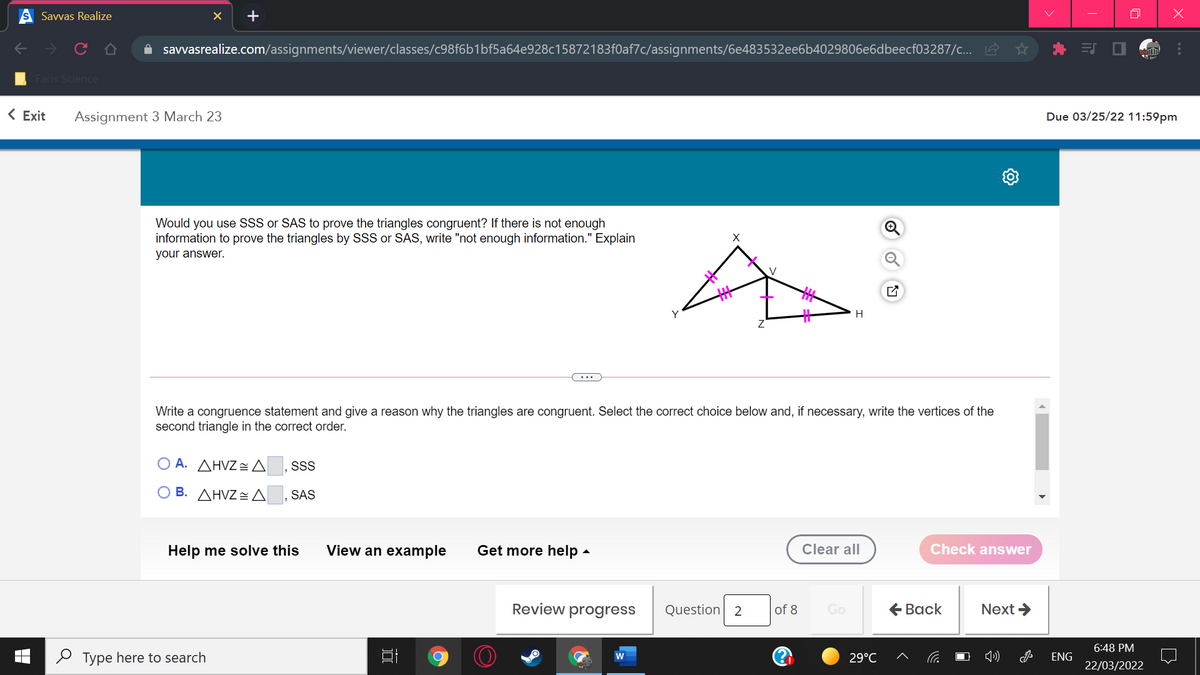 Savvas Realize
+
A savvasrealize.com/assignments/viewer/classes/c98f6b1bf5a64e928c15872183f0af7c/assignments/6e483532ee6b4029806e6dbeecf03287/c... 2
EJ O
Faris Science
< Exit
Assignment 3 March 23
Due 03/25/22 11:59pm
Would you use SSS or SAS to prove the triangles congruent? If there is not enough
information to prove the triangles by SSS or SAS, write "not enough information." Explain
your answer.
Write a congruence statement and give a reason why the triangles are congruent. Select the correct choice below and, if necessary, write the vertices of the
second triangle in the correct order.
O A. AHVZ A ,SS
O B. AHVZA
SAS
Help me solve this
View an example
Get more help -
Clear all
Check answer
Review progress
Question 2
of 8
Go
€ Вack
Next >
6:48 PM
O Type here to search
29°C
ENG
22/03/2022
