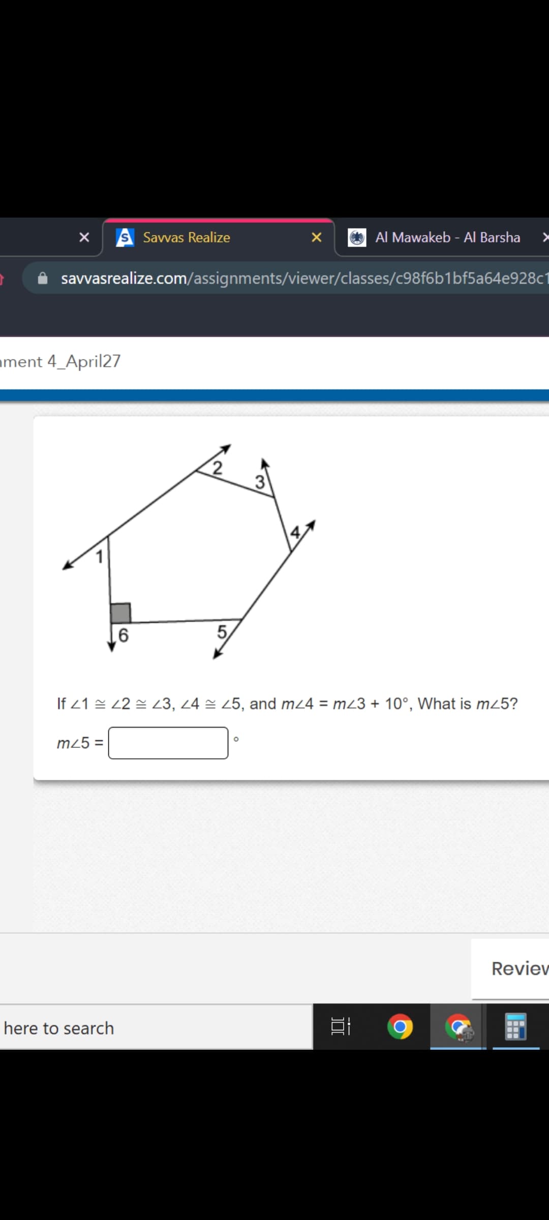 S Savvas Realize
Al Mawakeb - Al Barsha
savvasrealize.com/assignments/viewer/classes/c98f6b1bf5a64e928c1
ament 4_April27
3
5,
91
If 21 = 22 = 23, 24 = 25, and m24 = m23 + 10°, What is m25?
m25 =
Reviev
here to search
