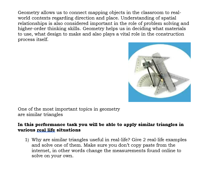 Geometry allows us to connect mapping objects in the classroom to real-
world contexts regarding direction and place. Understanding of spatial
relationships is also considered important in the role of problem solving and
higher-order thinking skills. Geometry helps us in deciding what materials
to use, what design to make and also plays a vital role in the construction
process itself.
One of the most important topics in geometry
are similar triangles
In this performance task you will be able to apply similar triangles in
various real life situations
1) Why are similar triangles useful in real-life? Give 2 real-life examples
and solve one of them. Make sure you don't copy paste from the
internet, in other words change the measurements found online to
solve on your own.
