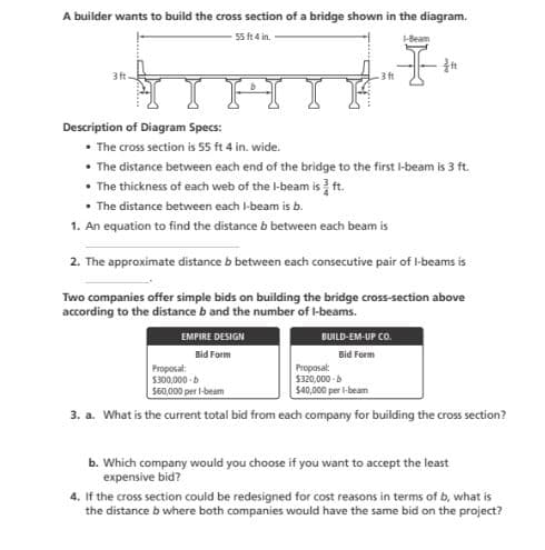 A builder wants to build the cross section of a bridge shown in the diagram.
55 ft 4 in.
Description of Diagram Specs:
• The cross section is 55 ft 4 in. wide.
• The distance between each end of the bridge to the first I-beam is 3 ft.
• The thickness of each web of the l-beam is t.
• The distance between each I-beam is b.
1. An equation to find the distance b between each beam is
2. The approximate distance b between each consecutive pair of l-beams is
Two companies offer simple bids on building the bridge cross-section above
according to the distance b and the number of l-beams.
EMPIRE DESIGN
BUILD-EM-UP CO.
Bid Form
Bid Form
Proposat
$300,000 -b
Proposal:
$320,000 -b
S40,000 per l-beam
S60,000 per l-beam
3. a. What is the current total bid from each company for building the cross section?
b. Which company would you choose if you want to accept the least
expensive bid?
4. If the cross section could be redesigned for cost reasons in terms of b, what is
the distance b where both companies would have the same bid on the project?
