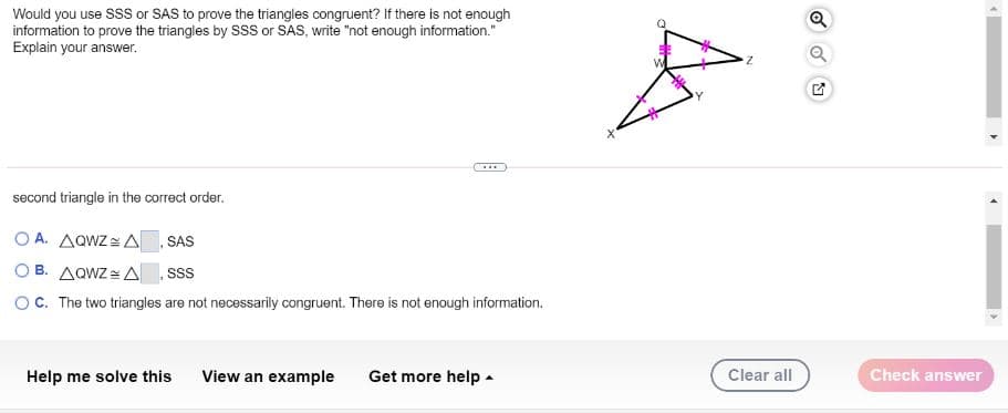 Would you use S or SAS to prove the triangles congruent? If there is not enough
information to prove the triangles by SSS or SAS, write "not enough information."
Explain your answer.
Y
...
second triangle in the correct order.
O A. AQWZ = A SAS
O B. AQWZ = A sS
OC. The two triangles are not necessarily congruent. There is not enough information.
Help me solve this
View an example
Get more help -
Clear all
Check answer
