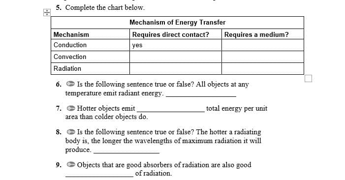 5. Complete the chart below.
Mechanism of Energy Transfer
Mechanism
Requires direct contact?
Requires a medium?
Conduction
yes
Convection
Radiation
6. O Is the following sentence true or false? All objects at any
temperature emit radiant energy.
7. C Hotter objects emit
area than colder objects do.
total energy per unit
Is the following sentence true or false? The hotter a radiating
body is, the longer the wavelengths of maximum radiation it will
produce.
8.
Objects that are good absorbers of radiation are also good
of radiation.
9.
