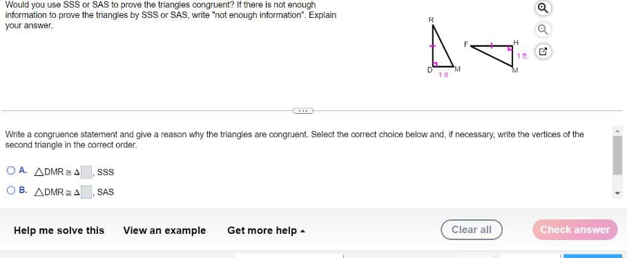 Would you use SSS or SAS to prove the triangles congruent? If there is not enough
information to prove the triangles by SSS or SAS, write "not enough information". Explain
Q
R
your answer.
H
1 ft
"M
1 t
....
Write a congruence statement and give a reason why the triangles are congruent. Select the correct choice below and, if necessary, write the vertices of the
second triangle in the correct order.
O A. ADMR= A
O B. ADMR= A
SAS
Help me solve this
View an example
Get more help -
Clear all
Check answer
