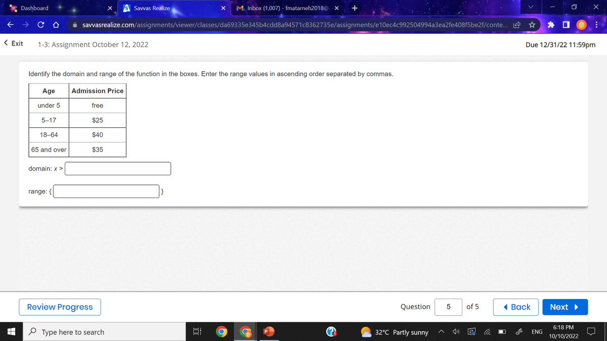 Dashboard
domain: x >
< Exit 1-3: Assignment October 12, 2022
range: {
X
✰ savvasrealize.com/assignments/viewer/classes/da69335e345b4cdd8a94571c8362735e/assignments/e10ec4c992504994a3ea2fe408f5be2f/conte...
Identify the domain and range of the function in the boxes. Enter the range values in ascending order separated by commas.
Age
Admission Price
under 5
free
ST
5-17
$25
18-64
$40
65 and over
$35
Savvas Realize
Review Progress
Type here to search
X M Inbox (1,007) - fmatarneh2018@ X +
10
Question
32°C Partly sunny
5
of 5
Back
M
Due 12/31/22 11:59pm
ENG
Next ▶
x
6:18 PM
10/10/2022
:
