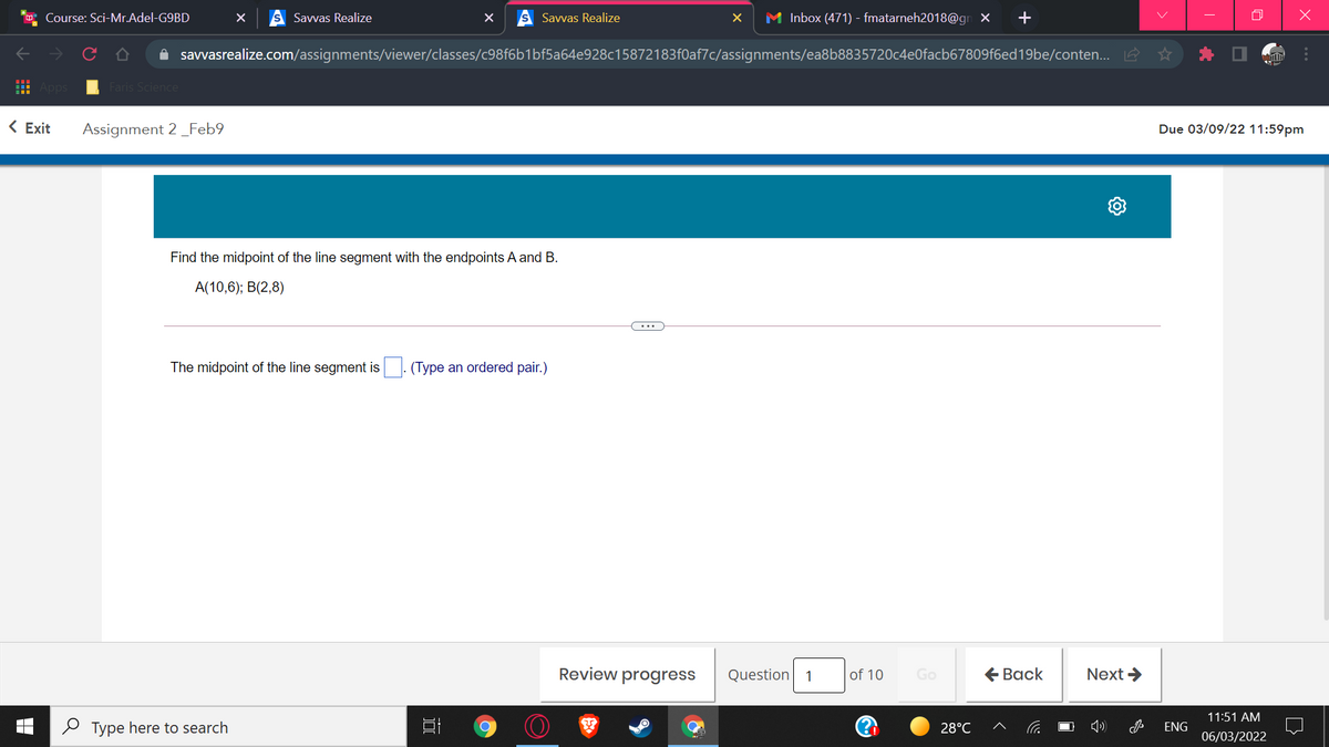 Course: Sci-Mr.Adel-G9BD
Savvas Realize
Savvas Realize
M Inbox (471) - fmatarneh2018@gn X
A savvasrealize.com/assignments/viewer/classes/c98f6b1bf5a64e928c15872183f0af7c/assignments/ea8b8835720c4e0facb67809f6ed19be/conten... A
Faris Science
< Exit
Assignment 2_Feb9
Due 03/09/22 11:59pm
Find the midpoint of the line segment with the endpoints A and B.
A(10,6); B(2,8)
...
The midpoint of the line segment is . (Type an ordered pair.)
Review progress
of 10
€ Вack
Next >
Question
1
Go
11:51 AM
O Type here to search
28°C
ENG
06/03/2022
