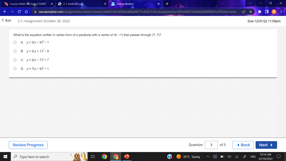 Course: Math-Ms.Inas-G10ABF X
2-1 textbook.pdf
< Exit 2-1: Assignment October 26, 2022
Review Progress
✰ savvasrealize.com/assignments/viewer/classes/da69335e345b4cdd8a94571c8362735e/assignments/40f3e6807a504abe906fdbf5ce5f5efe/conte...
Type here to search
X
What is the equation written in vertex form of a parabola with a vertex of (9, -1) that passes through (7, 7)?
O A. y = 2(x-9)² - 1
B. y = 2(x + 1)2-9
C. y = 2(x-7)² + 7
O D. y = 7(x-9)² - 1
100
Savvas Realize
O
+
Question
35°C Sunny
3
2
of 5
C
Back
J
Due 12/31/22 11:59pm
ENG
Next ▶
x
10:54 AM
22/10/2022
: