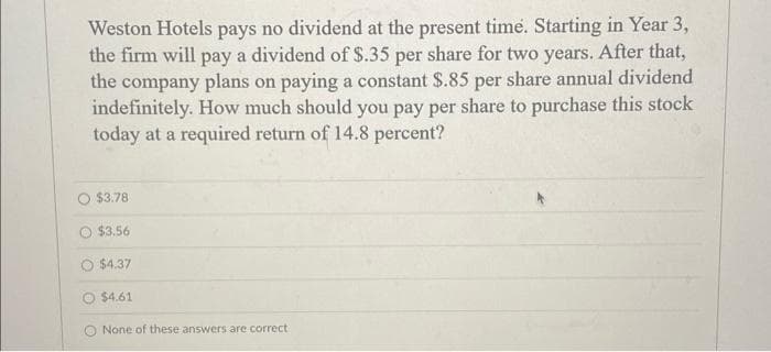 Weston Hotels pays no dividend at the present time. Starting in Year 3,
the firm will pay a dividend of $.35 per share for two years. After that,
the company plans on paying a constant $.85 per share annual dividend
indefinitely. How much should you pay per share to purchase this stock
today at a required return of 14.8 percent?
$3.78
$3.56
$4.37
$4.61
O None of these answers are correct