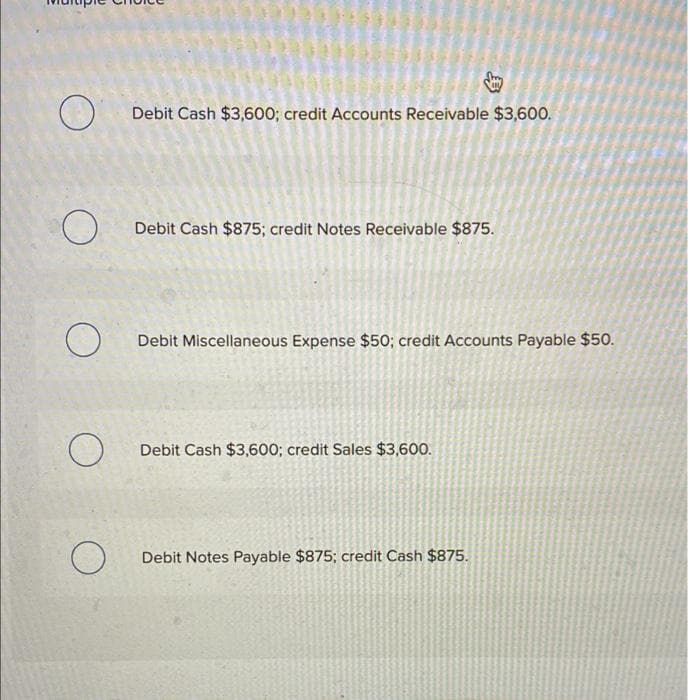 O
O
о
O
O
Debit Cash $3,600; credit Accounts Receivable $3,600.
Debit Cash $875; credit Notes Receivable $875.
Debit Miscellaneous Expense $50; credit Accounts Payable $50.
Debit Cash $3,600; credit Sales $3,600.
Debit Notes Payable $875; credit Cash $875.