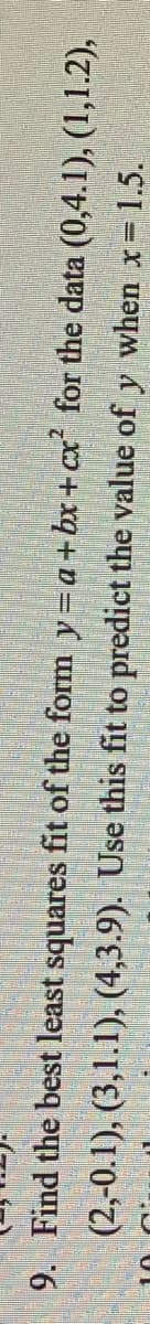 **Transcription:**

9. Find the best least squares fit of the form \( y = a + bx + cx^2 \) for the data \((0, 4.1)\), \((1, 1.2)\), \((2, 0.1)\), \((3, 1.1)\), \((4, 3.9)\). Use this fit to predict the value of \( y \) when \( x = 1.5 \).