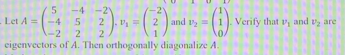 Let \( A = \begin{pmatrix} 5 & -4 & -2 \\ -4 & 5 & 2 \\ -2 & 2 & 2 \end{pmatrix} \), \( v_1 = \begin{pmatrix} -2 \\ 2 \\ 1 \end{pmatrix} \) and \( v_2 = \begin{pmatrix} 1 \\ 1 \\ 0 \end{pmatrix} \). Verify that \( v_1 \) and \( v_2 \) are eigenvectors of \( A \). Then orthogonally diagonalize \( A \).