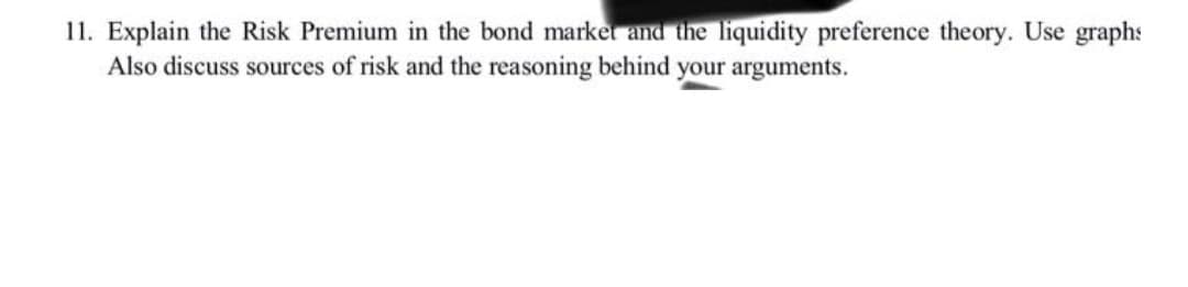 11. Explain the Risk Premium in the bond market and the liquidity preference theory. Use graphs
Also discuss sources of risk and the reasoning behind your arguments.
