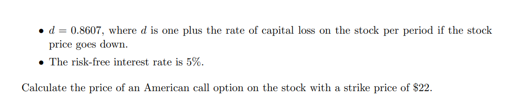 • d = 0.8607, where d is one plus the rate of capital loss on the stock per period if the stock
price goes down.
• The risk-free interest rate is 5%.
Calculate the price of an American call option on the stock with a strike price of $22.
