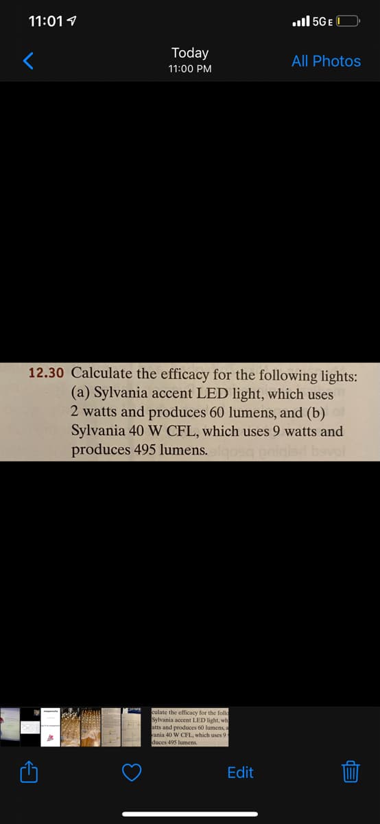 11:01 1
ul 5G E C
Today
All Photos
11:00 PM
12.30 Calculate the efficacy for the following lights:
(a) Sylvania accent LED light, which uses
2 watts and produces 60 lumens, and (b)
Sylvania 40 W CFL, which uses 9 watts and
produces 495 lumens. oeg pniale
culate the efficacy for the follo
Sylvania accent LED light, wh
atts and produces 60 lumens, a
ania 40 W CFL, which uses 9
duces 495 lumens
Edit
