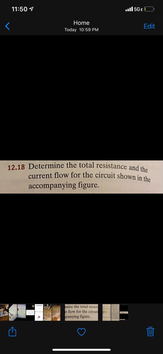 11:50 1
ull 5G E C
Home
Edit
Today 10:59 PM
12.18 Determine the total resistance and the
current flow for the circuit shown in the
accompanying figure.
mine the total resist:
t flow for the circuit
panying figure.
