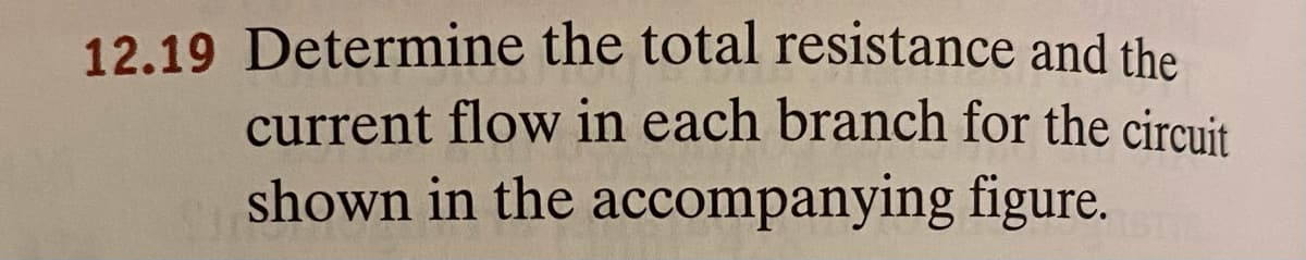 12.19 Determine the total resistance and the
current flow in each branch for the circuit
shown in the accompanying figure.
