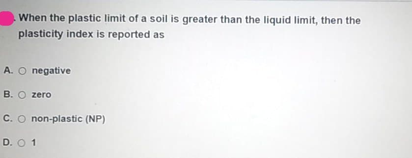 When the plastic limit of a soil is greater than the liquid limit, then the
plasticity index is reported as
A. O negative
B. O zero
C. O non-plastic (NP)
D. O 1
