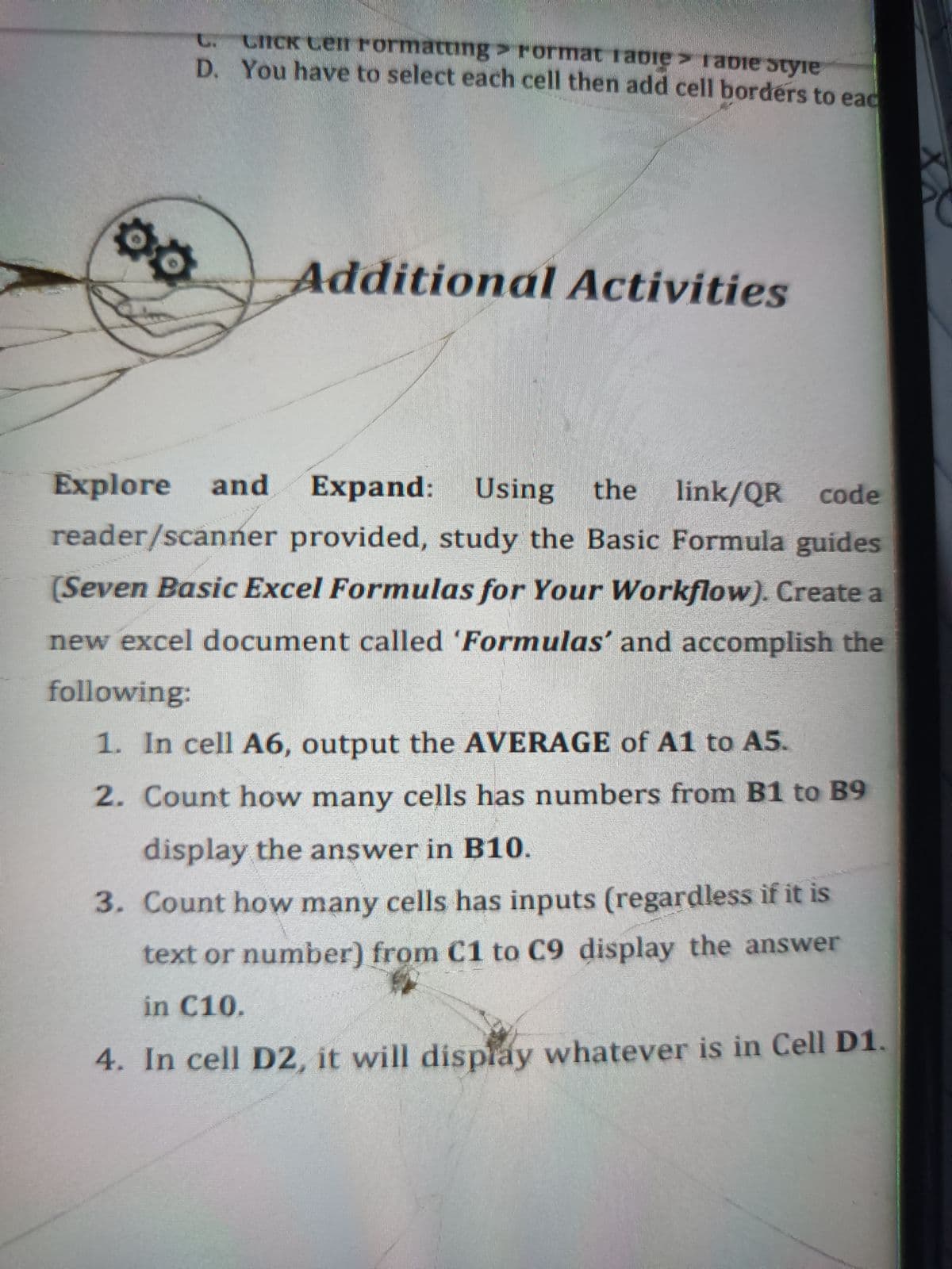 t. CICK Cen rormatting> rormat rabie rabie styie
D. You have to select each cell then add cell borders to eac
Additional Activities
Explore
and
Expand:
Using
línk/QR code
reader/scanner provided, study the Basic Formula guides
the
(Seven Basic Excel Formulas for Your Workflow). Create a
new excel document called 'Formulas' and accomplish the
following:
1. In cell A6, output the AVERAGE of A1 to A5.
2. Count how many cells has numbers from B1 to B9
display the answer in B10.
3. Count how many cells has inputs (regardless if it is
text or number) from C1 to C9 display the answer
in C10.
4. In cell D2, it will display whatever is in Cell D1.
