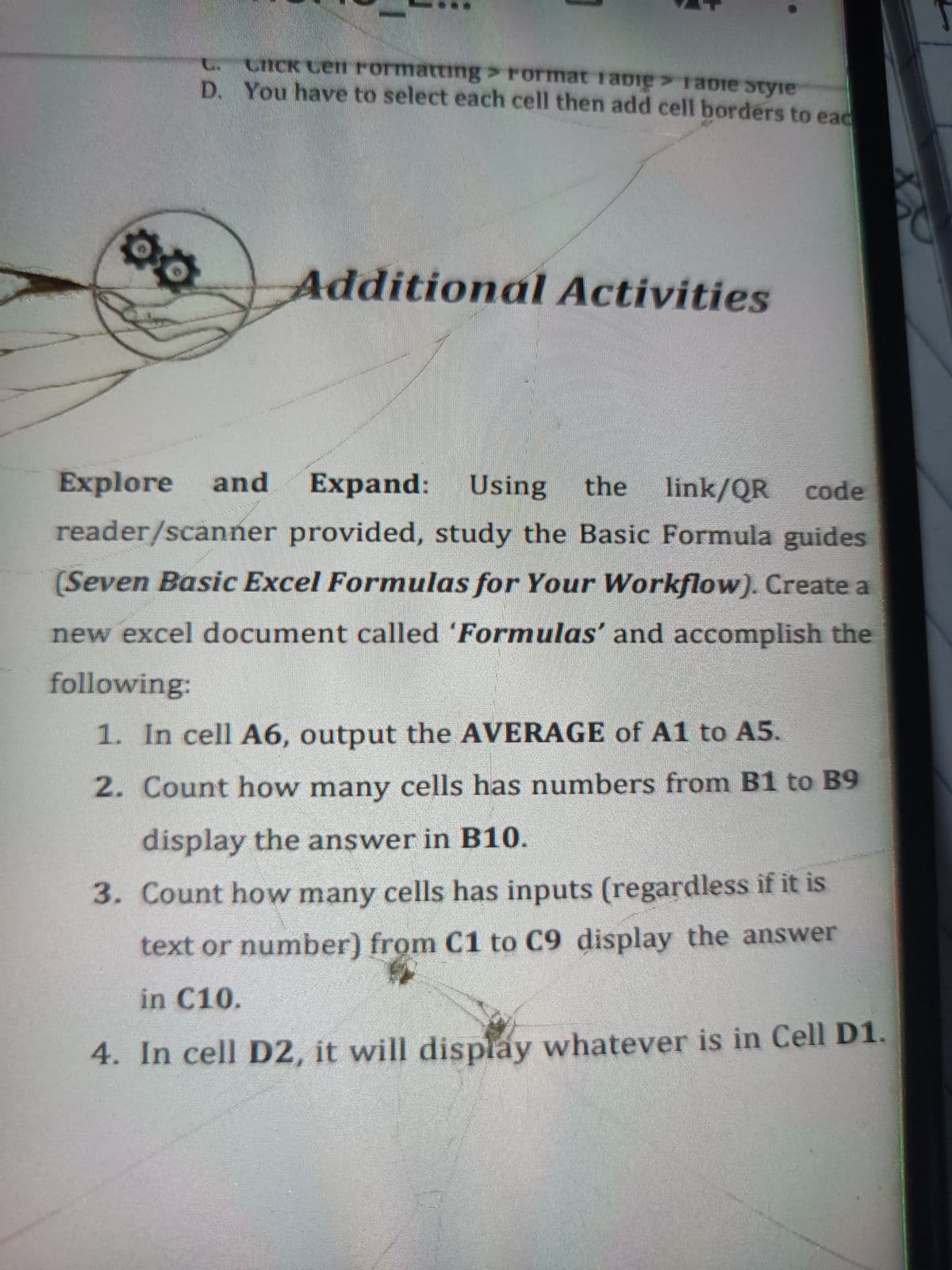 CICK Cen rormatting > rormat fabie> ra0ie styie
D. You have to select each cell then add cell borders to ead
Additional Activities
Explore
and
Expand:
Using
the
link/QR
code
reader/scanner provided, study the Basic Formula guides
(Seven Basic Excel Formulas for Your Workflow). Create a
new excel document called 'Formulas' and accomplish the
following:
1. In cell A6, output the AVERAGE of A1 to A5.
2. Count how many cells has numbers from B1 to B9
display the answer in B10.
3. Count how many cells has inputs (regardless if it is
text or number) from C1 to C9 display the answer
in C10.
4. In cell D2, it will display whatever is in Cell D1.
