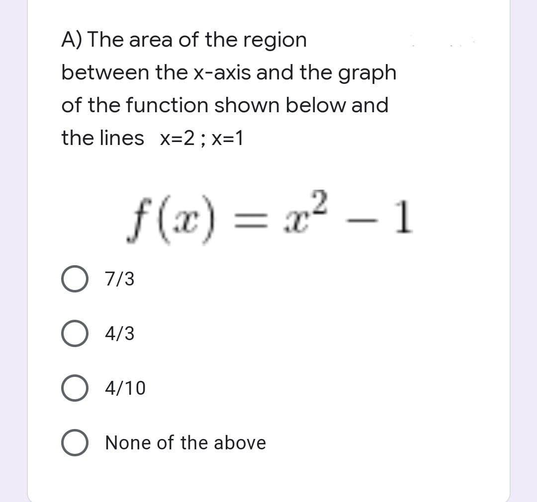 A) The area of the region
between the x-axis and the graph
of the function shown below and
the lines x=2 ; x=1
f(x) = x² - 1
O 7/3
O 4/3
O 4/10
O None of the above