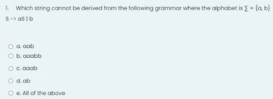 1. Which string cannot be derived from the following grammar where the alphabet is Σ = {a, b}
S-> as I b
a. aab
O b. aaabb
c. aaab
d. ab
e. All of the above