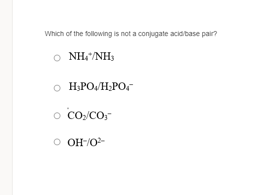 Which of the following is not a conjugate acid/base pair?
o NH4*/NH3
o H3PO4/H2PO4-
O CO2/CO3-
O OH-/O2-
