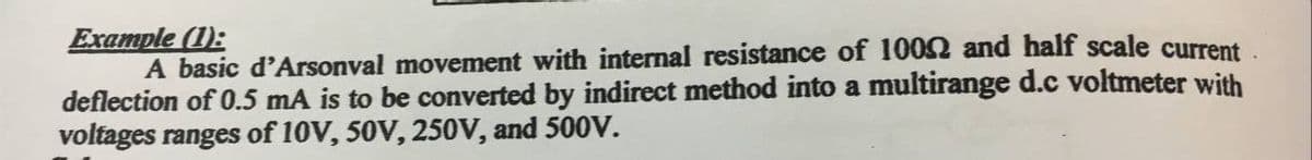 Example (1):
A basic d'Arsonval movement with internal resistance of 1002 and half scale current.
deflection of 0.5 mA is to be converted by indirect method into a multirange d.c voltmeter with
voltages ranges of 10V, 50V, 250V, and 500V.
