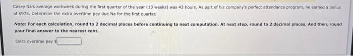 Casey Na's average workweek during the first quarter of the year (13 weeks) was 43 hours. As part of his company's perfect attendance program, he earned a bonus
of $975. Determine the extra overtime pay due Na for the first quarter.
Note: For each calculation, round to 2 decimal places before continuing to next computation. At next step, round to 2 decimal places. And then, round
your final answer to the nearest cent.
Extra overtime pay $